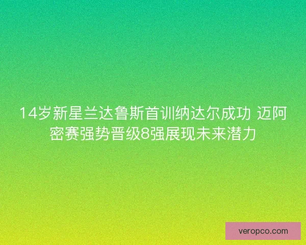 14岁新星兰达鲁斯首训纳达尔成功 迈阿密赛强势晋级8强展现未来潜力