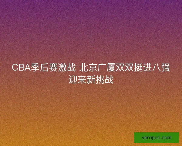 CBA季后赛激战 北京广厦双双挺进八强迎来新挑战 CBA季后赛激战 北京广厦双双挺进八强迎来新挑战