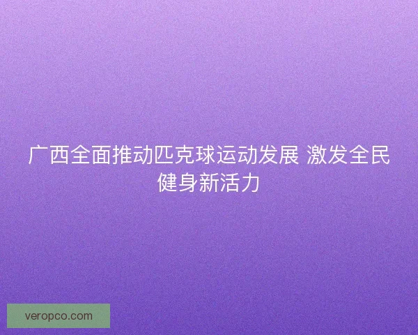广西全面推动匹克球运动发展 激发全民健身新活力