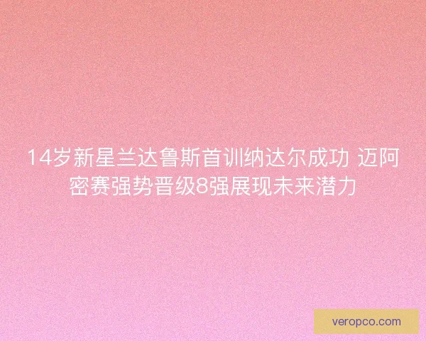14岁新星兰达鲁斯首训纳达尔成功 迈阿密赛强势晋级8强展现未来潜力