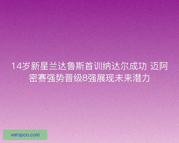 14岁新星兰达鲁斯首训纳达尔成功 迈阿密赛强势晋级8强展现未来潜力 14岁新星兰达鲁斯首训纳达尔成功 迈阿密赛强势晋级8强展现未来潜力