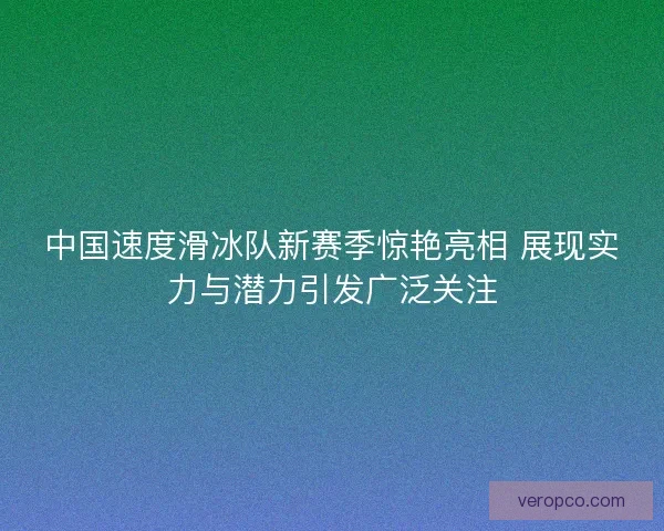 中国速度滑冰队新赛季惊艳亮相 展现实力与潜力引发广泛关注 中国速度滑冰队新赛季惊艳亮相 展现实力与潜力引发广泛关注