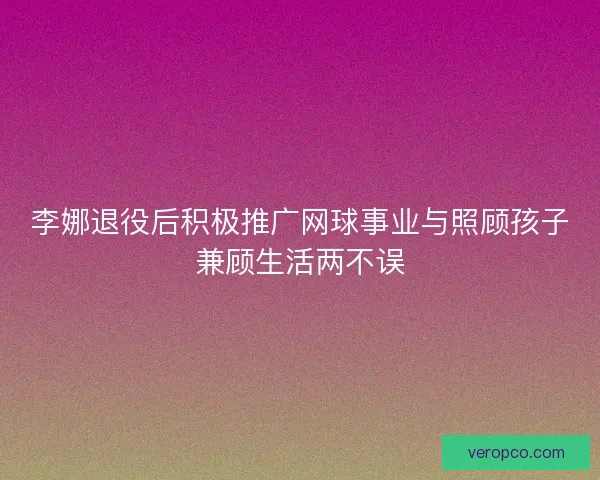 李娜退役后积极推广网球事业与照顾孩子兼顾生活两不误