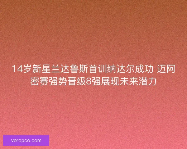 14岁新星兰达鲁斯首训纳达尔成功 迈阿密赛强势晋级8强展现未来潜力