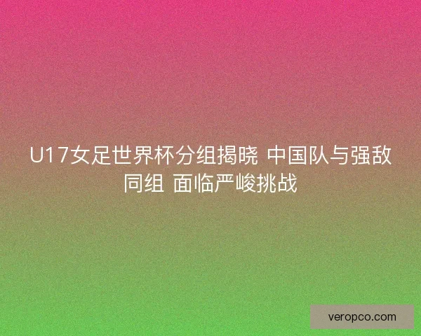 U17女足世界杯分组揭晓 中国队与强敌同组 面临严峻挑战