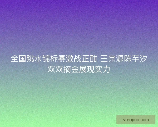 全国跳水锦标赛激战正酣 王宗源陈芋汐双双摘金展现实力 全国跳水锦标赛激战正酣 王宗源陈芋汐双双摘金展现实力