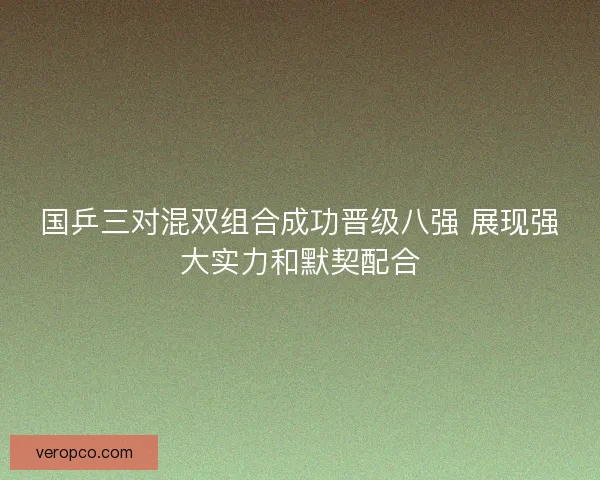 国乒三对混双组合成功晋级八强 展现强大实力和默契配合