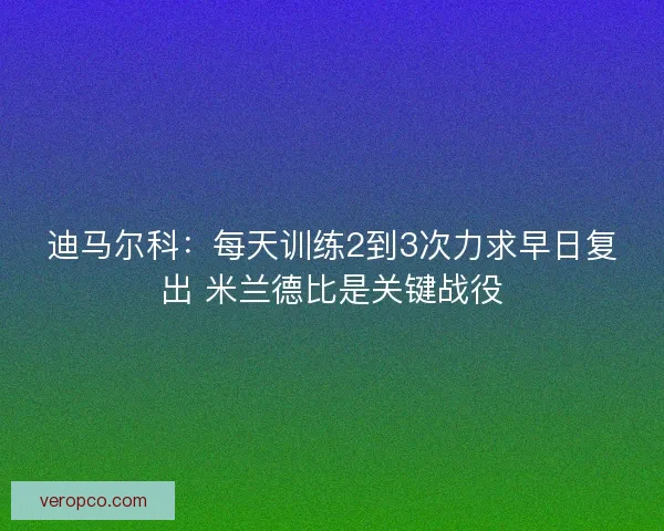 迪马尔科:每天训练2到3次力求早日复出 米兰德比是关键战役 迪马尔科:每天训练2到3次力求早日复出 米兰德比是关键战役