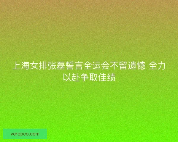 上海女排张磊誓言全运会不留遗憾 全力以赴争取佳绩 上海女排张磊誓言全运会不留遗憾 全力以赴争取佳绩