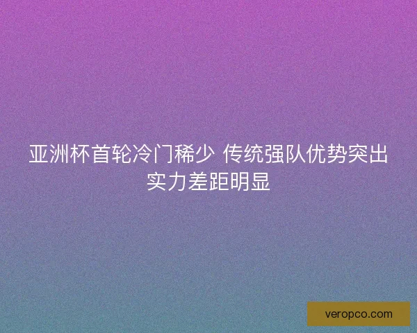 亚洲杯首轮冷门稀少 传统强队优势突出实力差距明显 亚洲杯首轮冷门稀少 传统强队优势突出实力差距明显