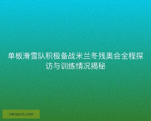 单板滑雪队积极备战米兰冬残奥会全程探访与训练情况揭秘